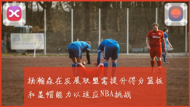 杨瀚森在发展联盟需提升得分篮板和盖帽能力以适应NBA挑战