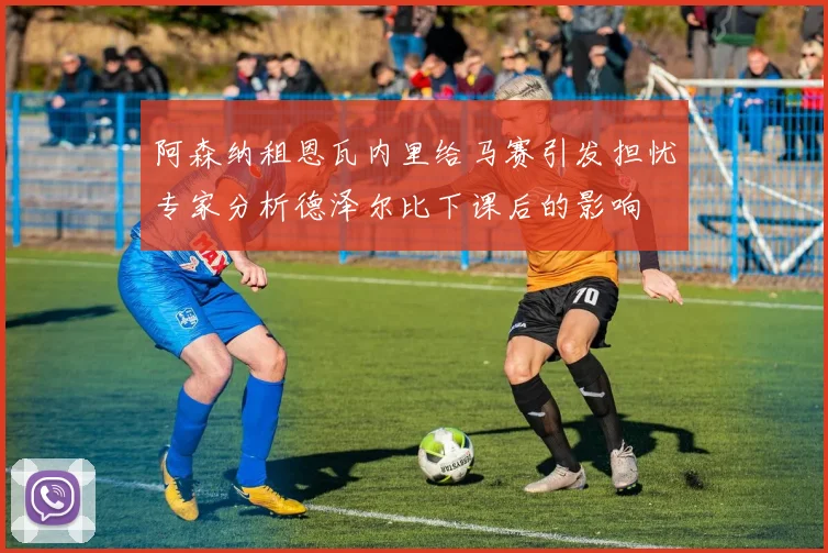 阿森纳租恩瓦内里给马赛引发担忧专家分析德泽尔比下课后的影响