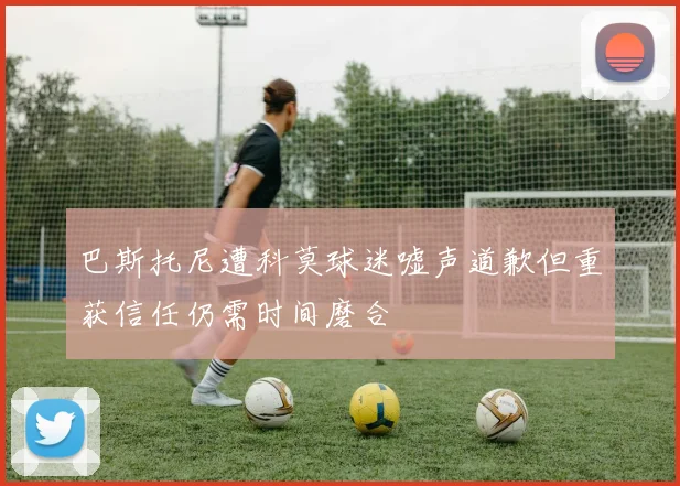 巴斯托尼遭科莫球迷嘘声道歉但重获信任仍需时间磨合