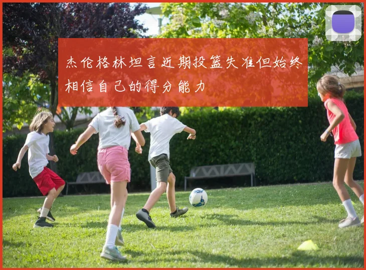 杰伦格林坦言近期投篮失准但始终相信自己的得分能力