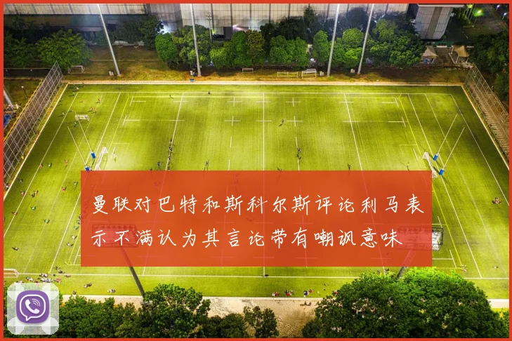 曼联对巴特和斯科尔斯评论利马表示不满认为其言论带有嘲讽意味