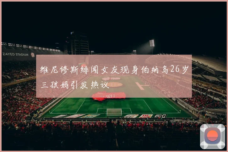 维尼修斯绯闻女友现身伯纳乌26岁三孩妈引发热议