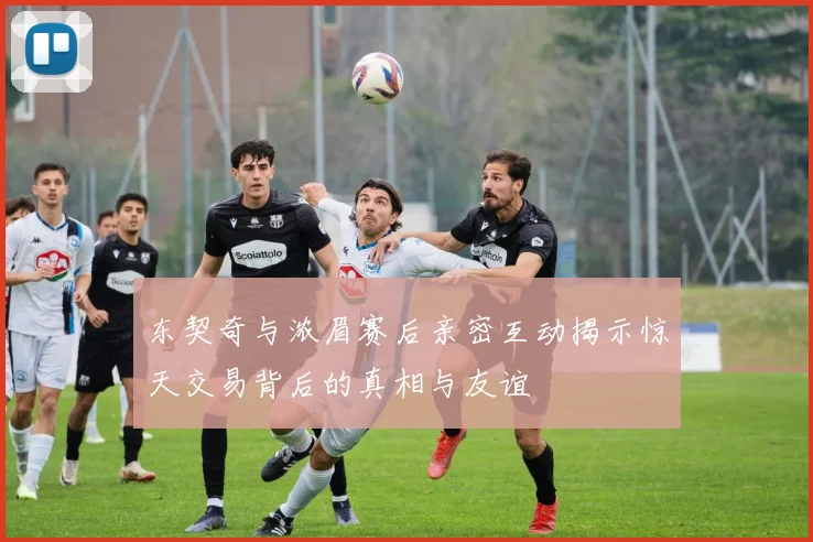 东契奇与浓眉赛后亲密互动揭示惊天交易背后的真相与友谊