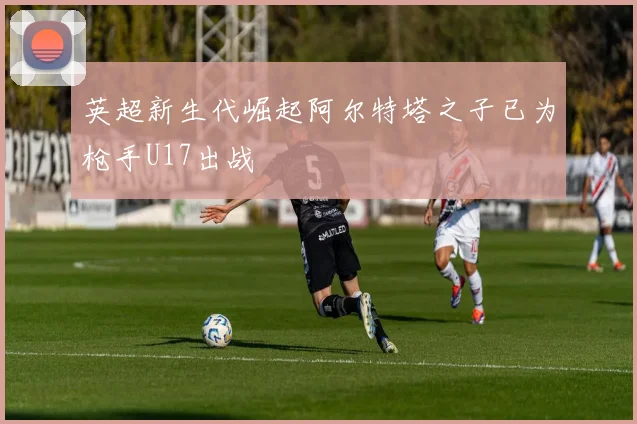 英超新生代崛起阿尔特塔之子已为枪手U17出战