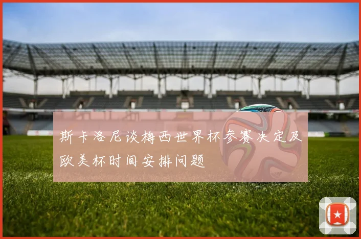 斯卡洛尼谈梅西世界杯参赛决定及欧美杯时间安排问题