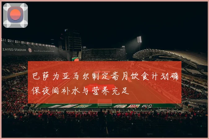 巴萨为亚马尔制定斋月饮食计划确保夜间补水与营养充足