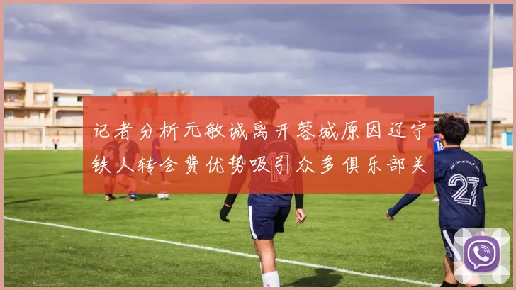 记者分析元敏诚离开蓉城原因辽宁铁人转会费优势吸引众多俱乐部关注