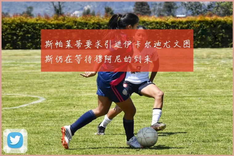 斯帕莱蒂要求引进伊卡尔迪尤文图斯仍在等待穆阿尼的到来