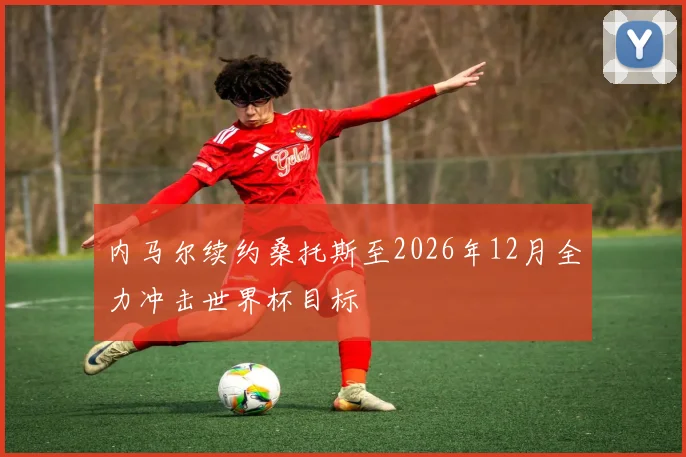 内马尔续约桑托斯至2026年12月全力冲击世界杯目标