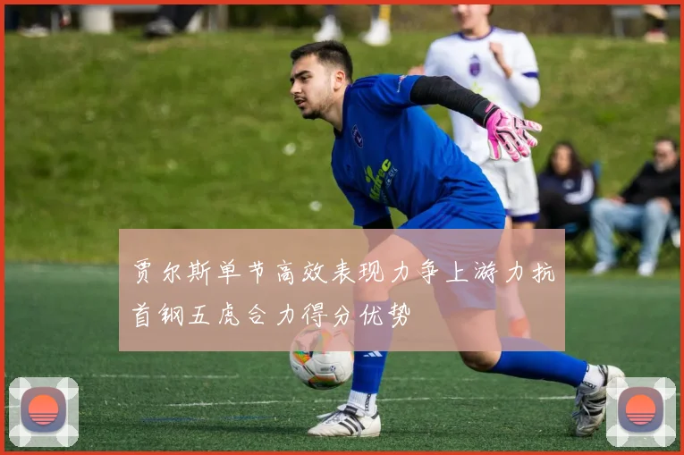 贾尔斯单节高效表现力争上游力抗首钢五虎合力得分优势