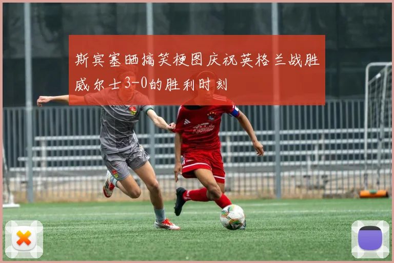 斯宾塞晒搞笑梗图庆祝英格兰战胜威尔士3-0的胜利时刻