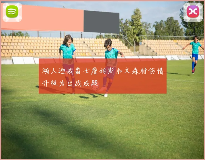 湖人迎战爵士詹姆斯和文森特伤情升级为出战成疑