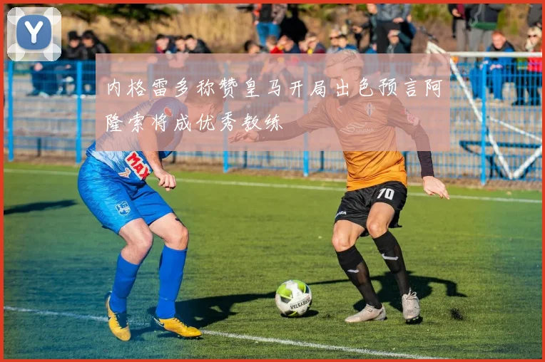 内格雷多称赞皇马开局出色预言阿隆索将成优秀教练