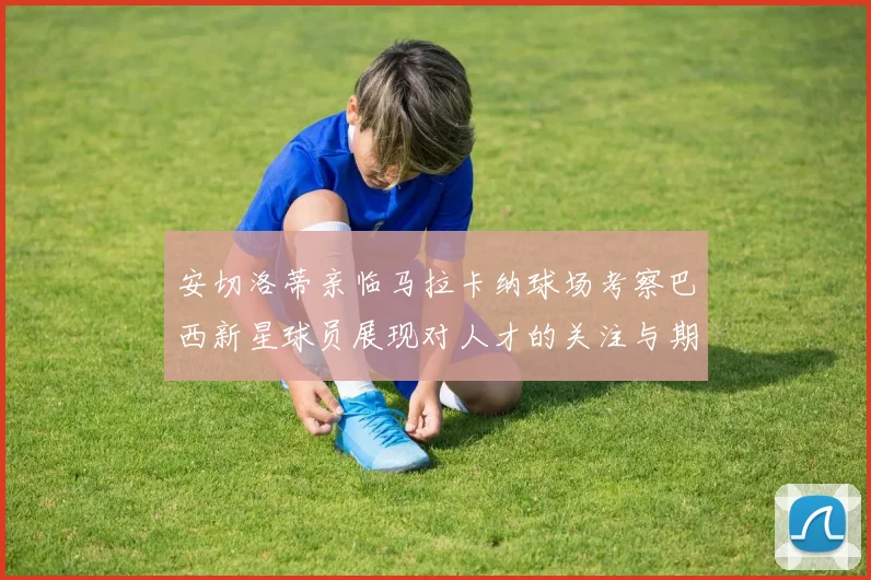 安切洛蒂亲临马拉卡纳球场考察巴西新星球员展现对人才的关注与期待