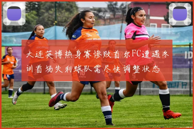 大连英博热身赛惨败首尔FC遭遇冬训首场失利球队需尽快调整状态