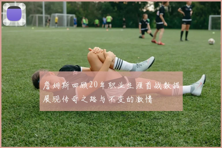 詹姆斯回顾20年职业生涯首战数据展现传奇之路与不变的激情
