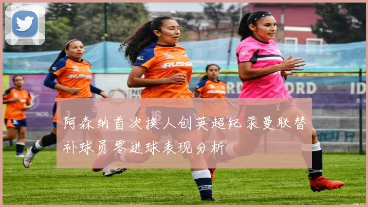 阿森纳首次换人创英超纪录曼联替补球员零进球表现分析