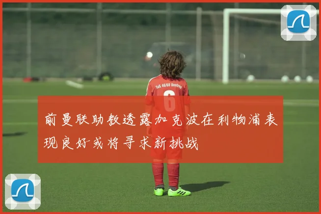 前曼联助教透露加克波在利物浦表现良好或将寻求新挑战