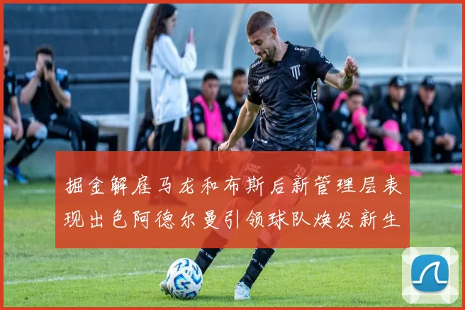掘金解雇马龙和布斯后新管理层表现出色阿德尔曼引领球队焕发新生