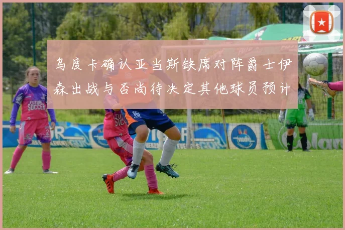 乌度卡确认亚当斯缺席对阵爵士伊森出战与否尚待决定其他球员预计均能参赛