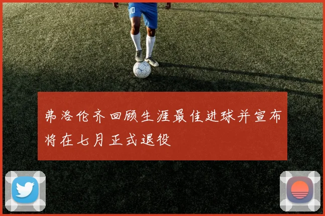 弗洛伦齐回顾生涯最佳进球并宣布将在七月正式退役
