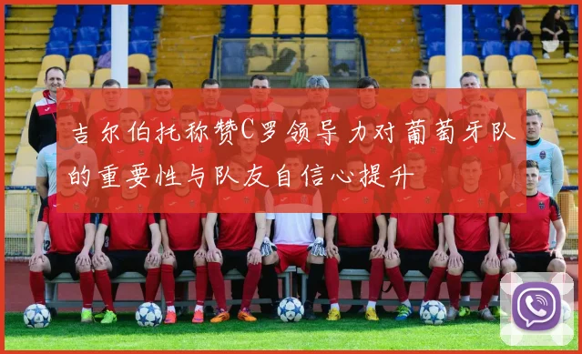 吉尔伯托称赞C罗领导力对葡萄牙队的重要性与队友自信心提升