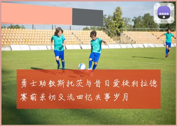 勇士助教斯托茨与昔日爱徒利拉德赛前亲切交流回忆共事岁月