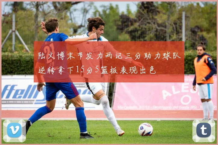 陆文博末节发力两记三分助力球队逆转拿下15分5篮板表现出色