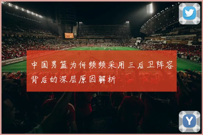 中国男篮为何频频采用三后卫阵容背后的深层原因解析
