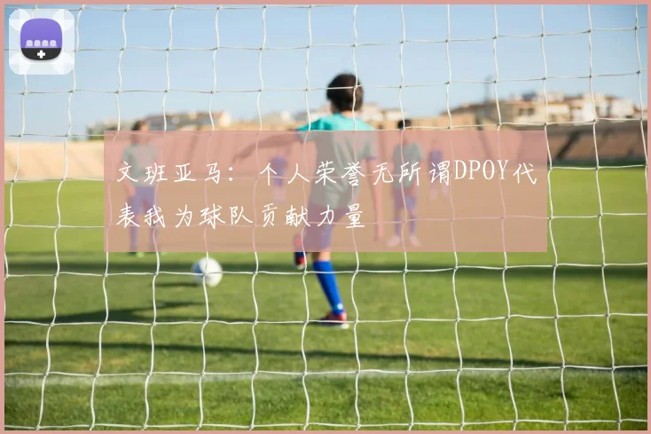 文班亚马：个人荣誉无所谓DPOY代表我为球队贡献力量